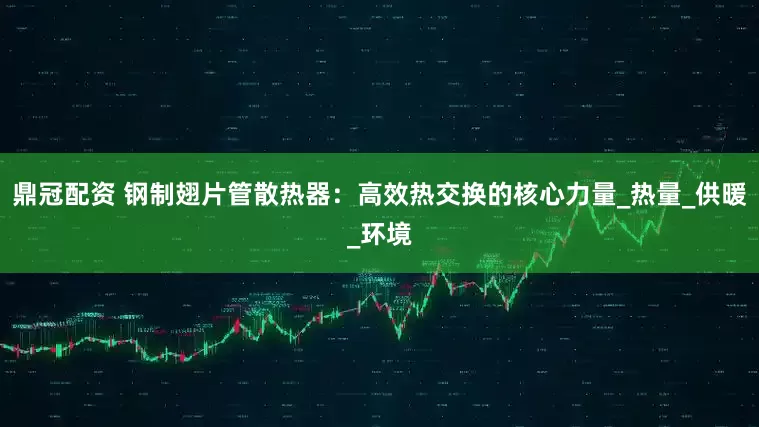 鼎冠配资 钢制翅片管散热器：高效热交换的核心力量_热量_供暖_环境