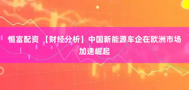 恒富配资 【财经分析】中国新能源车企在欧洲市场加速崛起