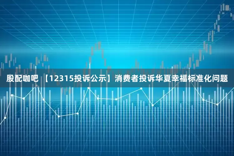 股配咖吧 【12315投诉公示】消费者投诉华夏幸福标准化问题