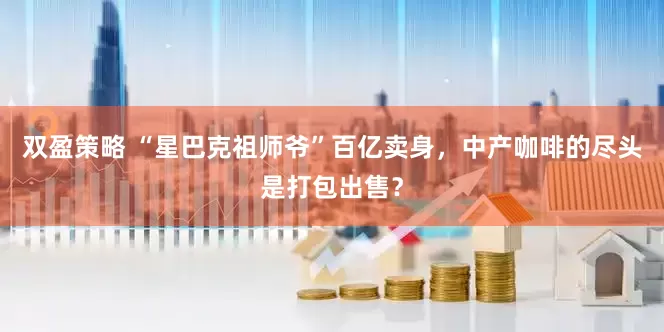 双盈策略 “星巴克祖师爷”百亿卖身，中产咖啡的尽头是打包出售？