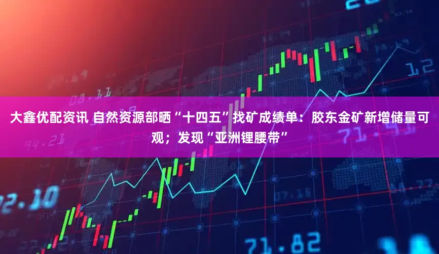 大鑫优配资讯 自然资源部晒“十四五”找矿成绩单：胶东金矿新增储量可观；发现“亚洲锂腰带”