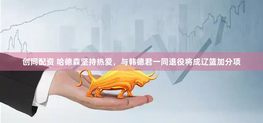 创同配资 哈德森坚持热爱，与韩德君一同退役将成辽篮加分项