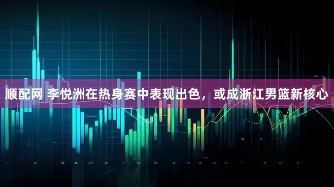 顺配网 李悦洲在热身赛中表现出色，或成浙江男篮新核心