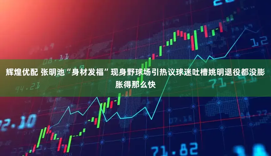 辉煌优配 张明池“身材发福”现身野球场引热议球迷吐槽姚明退役都没膨胀得那么快