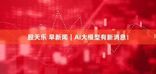 股天乐 早新闻｜AI大模型有新消息！