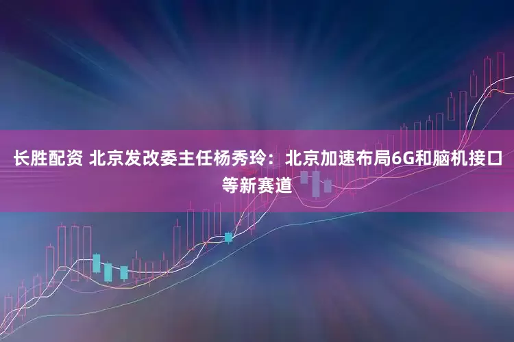 长胜配资 北京发改委主任杨秀玲：北京加速布局6G和脑机接口等新赛道