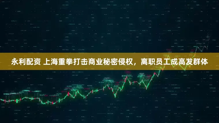 永利配资 上海重拳打击商业秘密侵权，离职员工成高发群体
