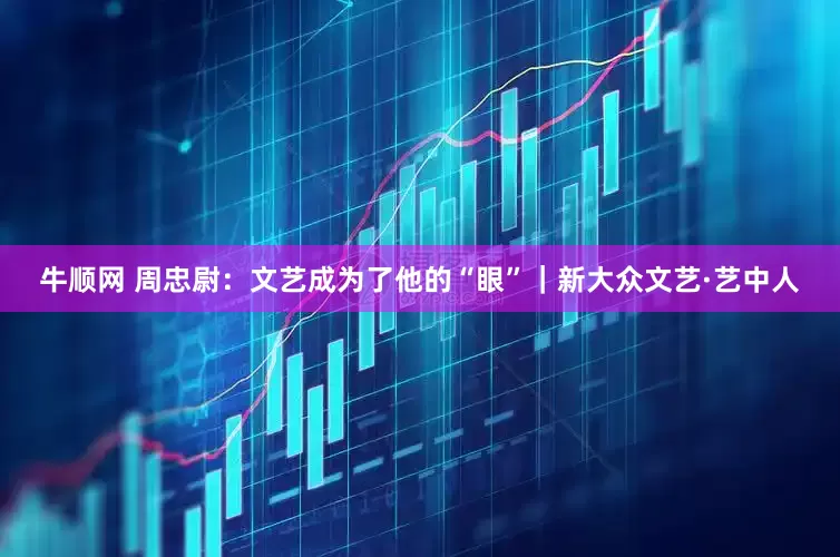 牛顺网 周忠尉：文艺成为了他的“眼”｜新大众文艺·艺中人