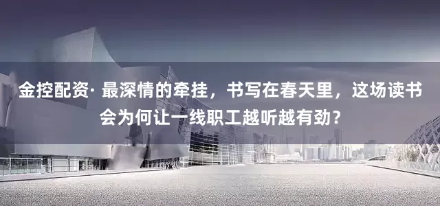 金控配资· 最深情的牵挂，书写在春天里，这场读书会为何让一线职工越听越有劲？