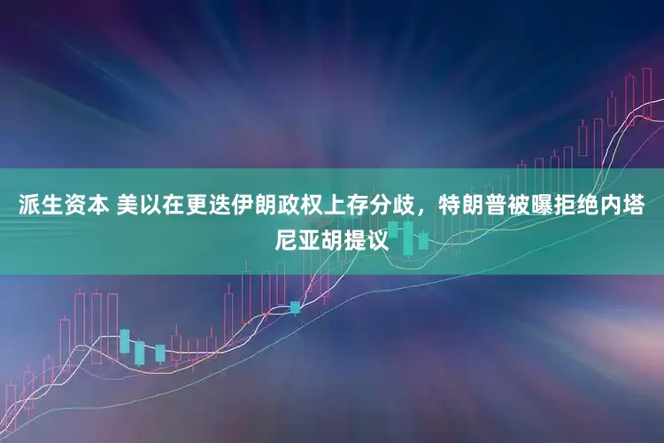 派生资本 美以在更迭伊朗政权上存分歧，特朗普被曝拒绝内塔尼亚胡提议